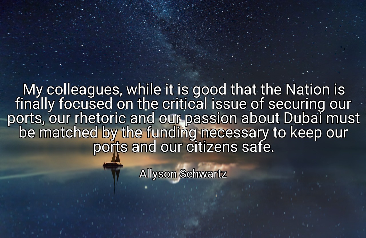 My colleagues, while it is good that the Nation is finally focused on the critical issue of securing our ports, our rhetoric and our passion about Dubai must be matched by the funding necessary to keep our ports and our citizens safe. - Allyson Schwartz
