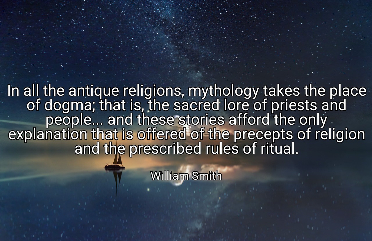 In all the antique religions, mythology takes the place of dogma; that is, the sacred lore of priests and people... and these stories afford the only explanation that is offered of the precepts of religion and the prescribed rules of ritual. - William Smith