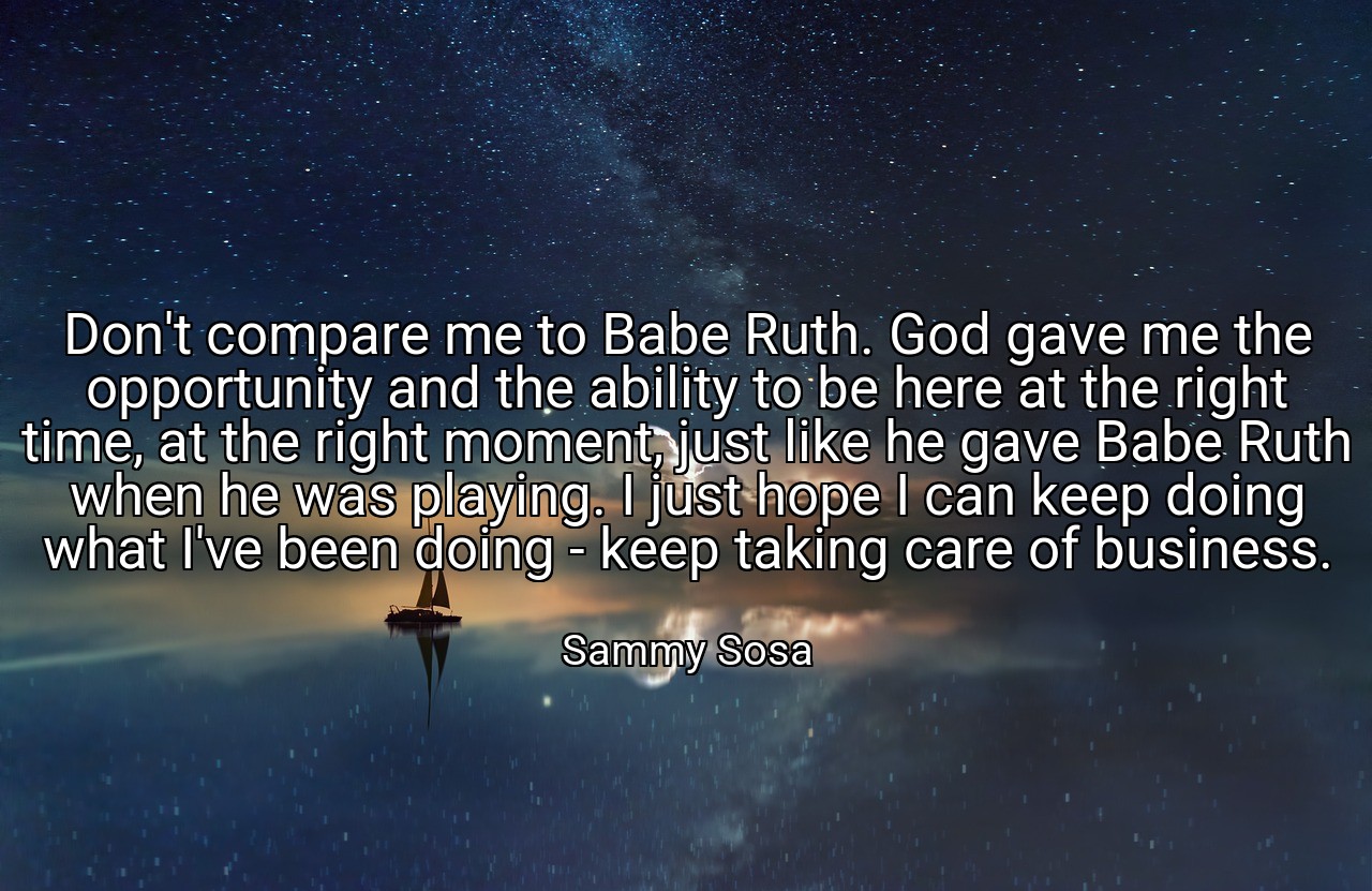 Don't compare me to Babe Ruth. God gave me the opportunity and the ability to be here at the right time, at the right moment, just like he gave Babe Ruth when he was playing. I just hope I can keep doing what I've been doing - keep taking care of business. - Sammy Sosa