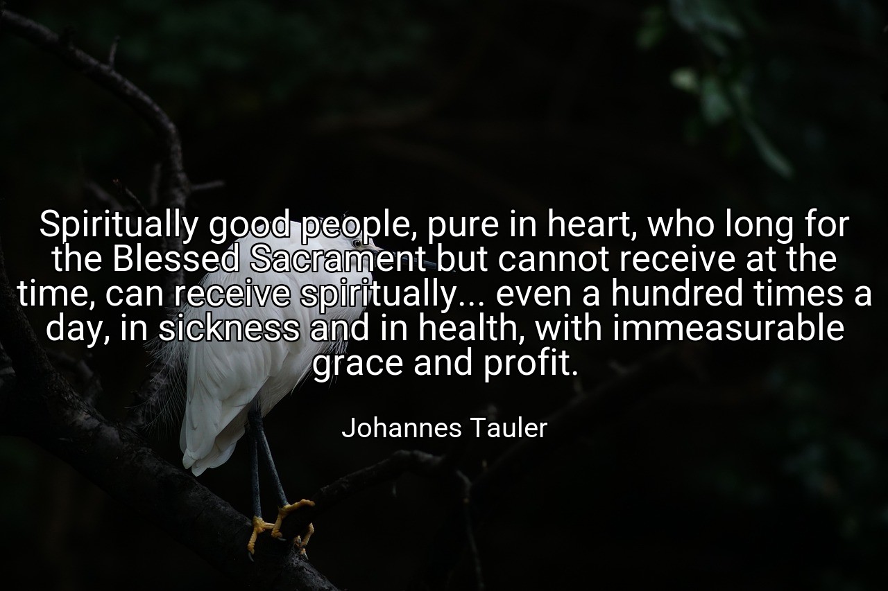 Spiritually good people, pure in heart, who long for the Blessed Sacrament but cannot receive at the time, can receive spiritually... even a hundred times a day, in sickness and in health, with immeasurable grace and profit. - Johannes Tauler