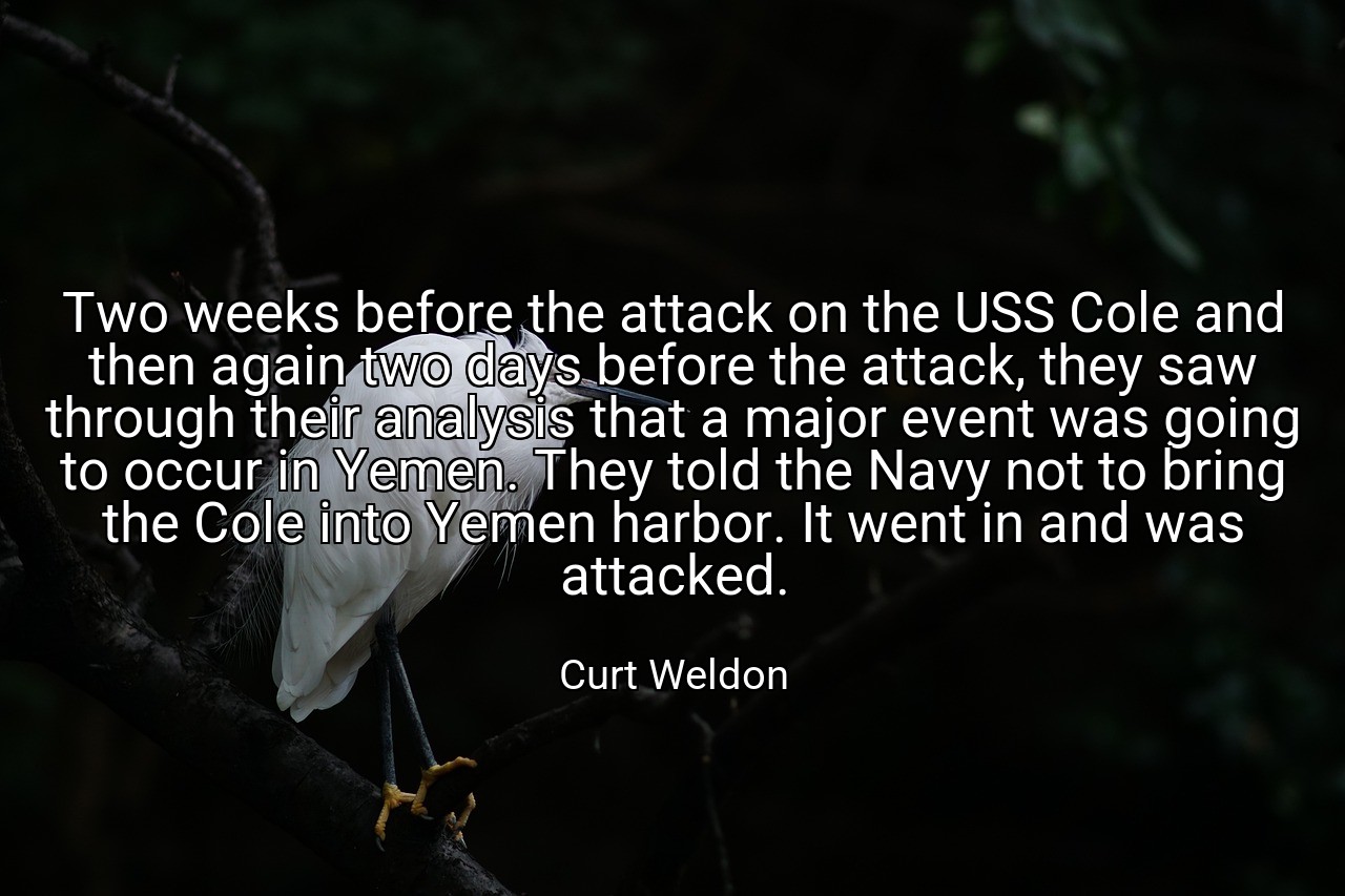 Two weeks before the attack on the USS Cole and then again two days before the attack, they saw through their analysis that a major event was going to occur in Yemen. They told the Navy not to bring the Cole into Yemen harbor. It went in and was attacked. - Curt Weldon