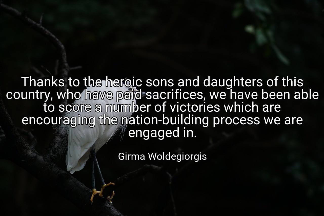 Thanks to the heroic sons and daughters of this country, who have paid sacrifices, we have been able to score a number of victories which are encouraging the nation-building process we are engaged in. - Girma Woldegiorgis