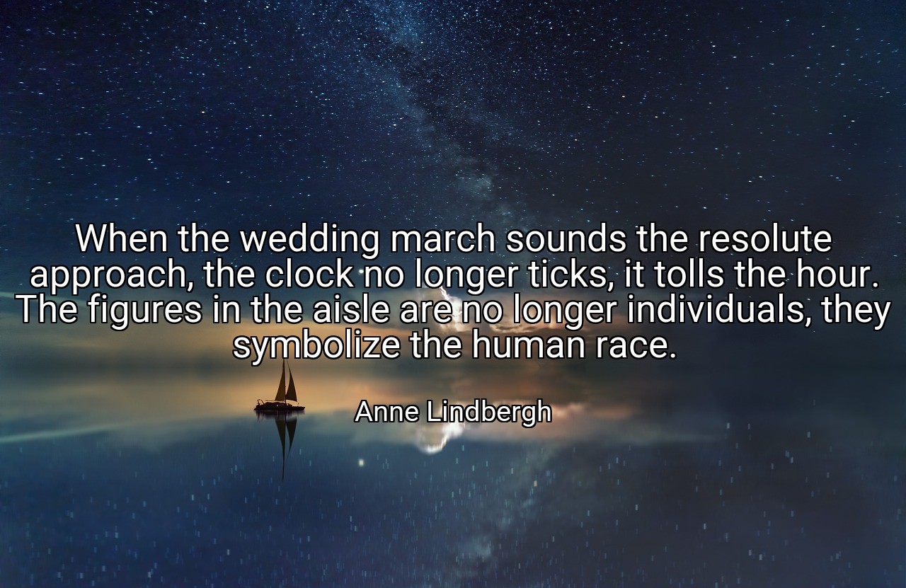 When the wedding march sounds the resolute approach, the clock no longer ticks, it tolls the hour. The figures in the aisle are no longer individuals, they symbolize the human race. - Anne Lindbergh