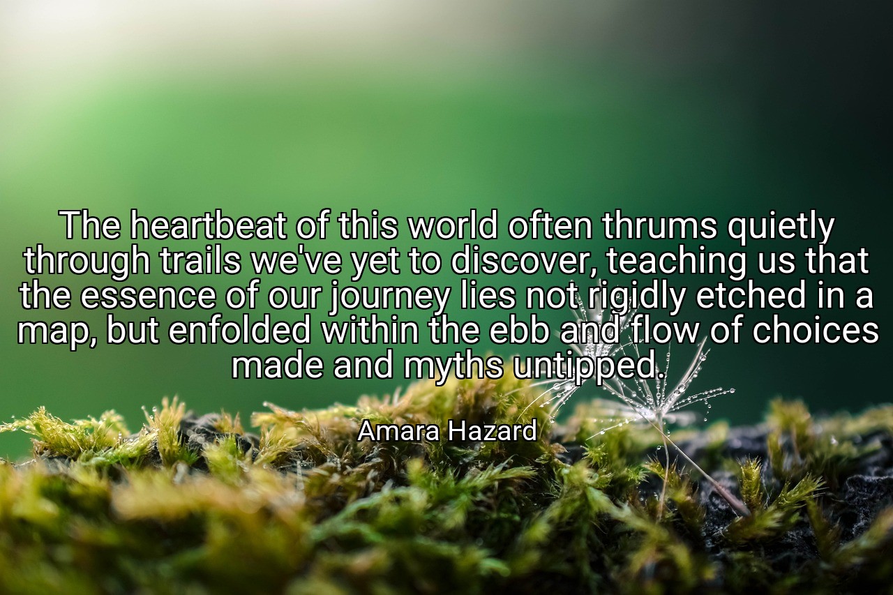 The heartbeat of this world often thrums quietly through trails we've yet to discover, teaching us that the essence of our journey lies not rigidly etched in a map, but enfolded within the ebb and flow of choices made and myths untipped. - Amara Hazard