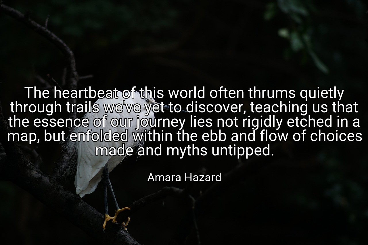 The heartbeat of this world often thrums quietly through trails we've yet to discover, teaching us that the essence of our journey lies not rigidly etched in a map, but enfolded within the ebb and flow of choices made and myths untipped. - Amara Hazard
