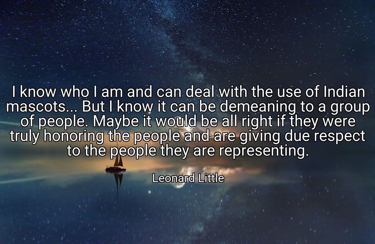 I know who I am and can deal with the use of Indian mascots... But I know it can be demeaning to a group of people. Maybe it would be all right if they were truly honoring the people and are giving due respect to the people they are representing. - Leonard Little