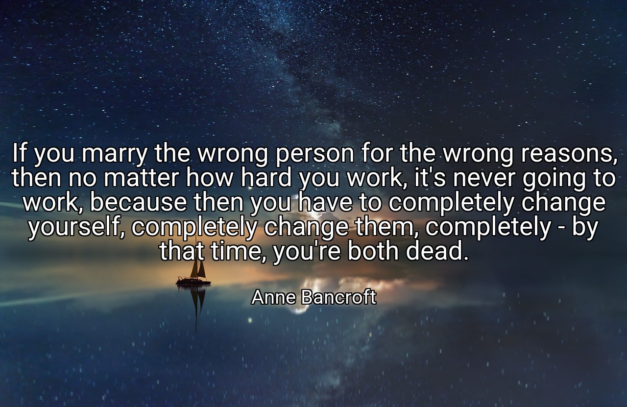 If you marry the wrong person for the wrong reasons, then no matter how hard you work, it's never going to work, because then you have to completely change yourself, completely change them, completely - by that time, you're both dead. - Anne Bancroft