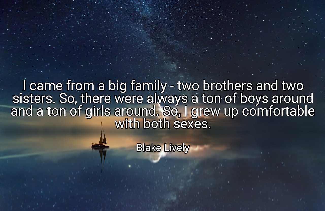 I came from a big family - two brothers and two sisters. So, there were always a ton of boys around and a ton of girls around. So, I grew up comfortable with both sexes. - Blake Lively