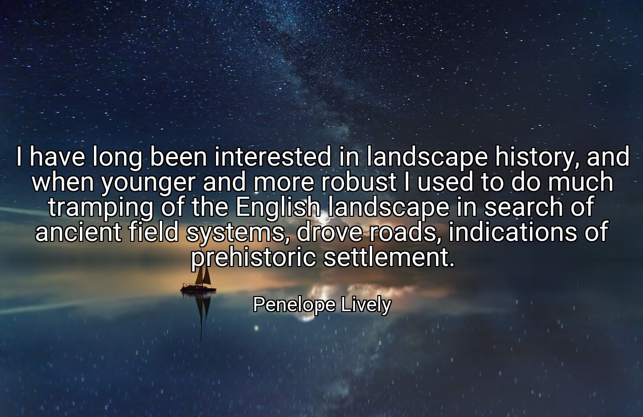 I have long been interested in landscape history, and when younger and more robust I used to do much tramping of the English landscape in search of ancient field systems, drove roads, indications of prehistoric settlement. - Penelope Lively
