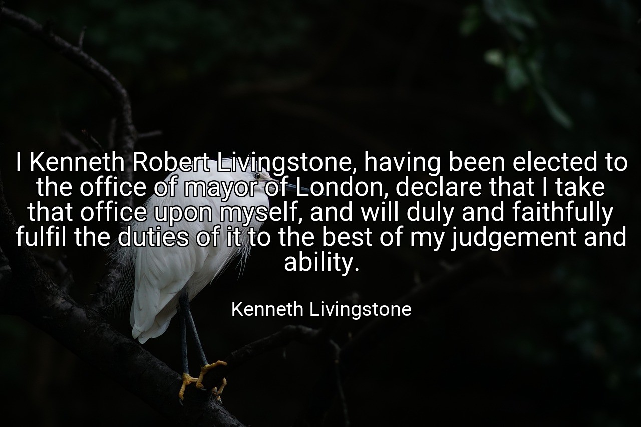 I Kenneth Robert Livingstone, having been elected to the office of mayor of London, declare that I take that office upon myself, and will duly and faithfully fulfil the duties of it to the best of my judgement and ability. - Kenneth Livingstone