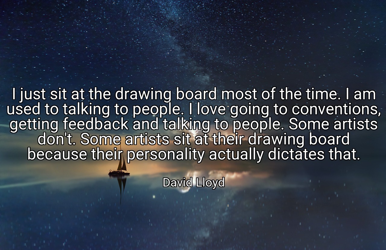 I just sit at the drawing board most of the time. I am used to talking to people. I love going to conventions, getting feedback and talking to people. Some artists don't. Some artists sit at their drawing board because their personality actually dictates that. - David Lloyd