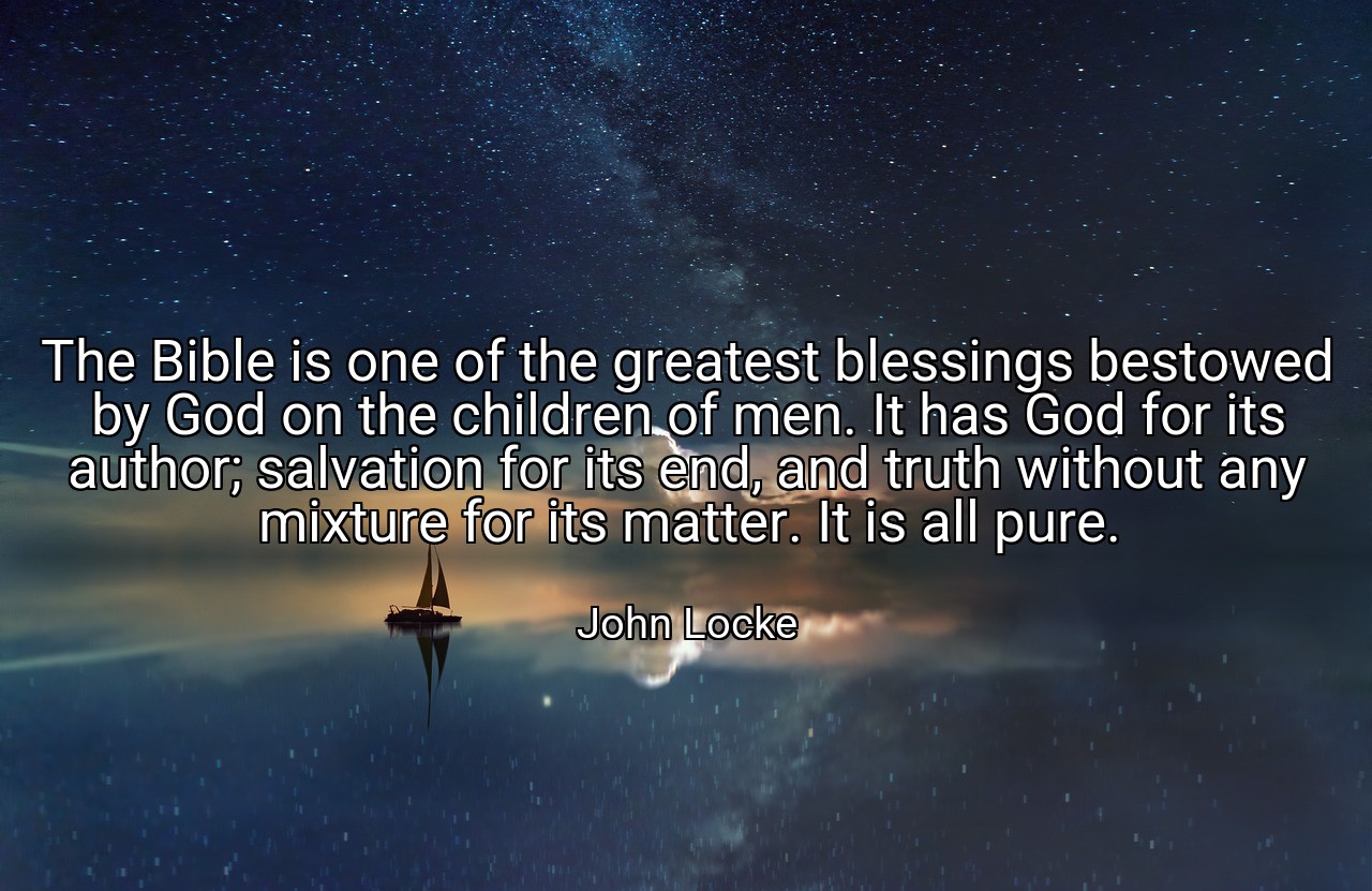 The Bible is one of the greatest blessings bestowed by God on the children of men. It has God for its author; salvation for its end, and truth without any mixture for its matter. It is all pure. - John Locke