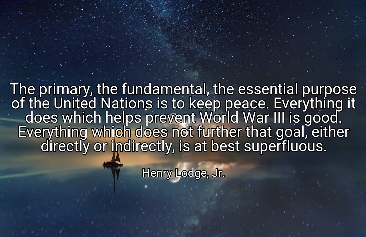 The primary, the fundamental, the essential purpose of the United Nations is to keep peace. Everything it does which helps prevent World War III is good. Everything which does not further that goal, either directly or indirectly, is at best superfluous. - Henry Lodge, Jr.