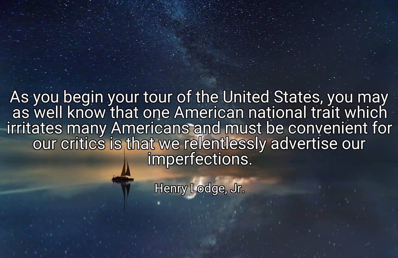 As you begin your tour of the United States, you may as well know that one American national trait which irritates many Americans and must be convenient for our critics is that we relentlessly advertise our imperfections. - Henry Lodge, Jr.