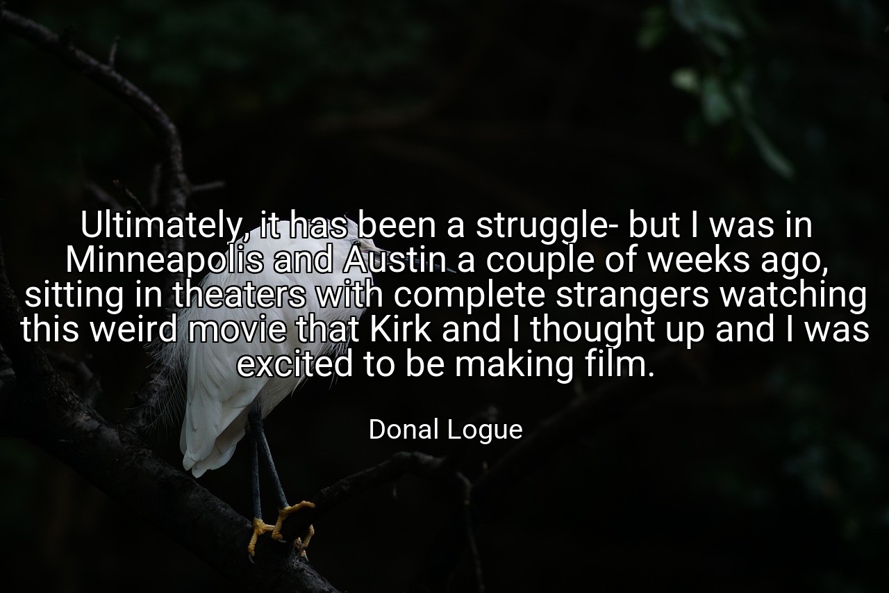 Ultimately, it has been a struggle- but I was in Minneapolis and Austin a couple of weeks ago, sitting in theaters with complete strangers watching this weird movie that Kirk and I thought up and I was excited to be making film. - Donal Logue