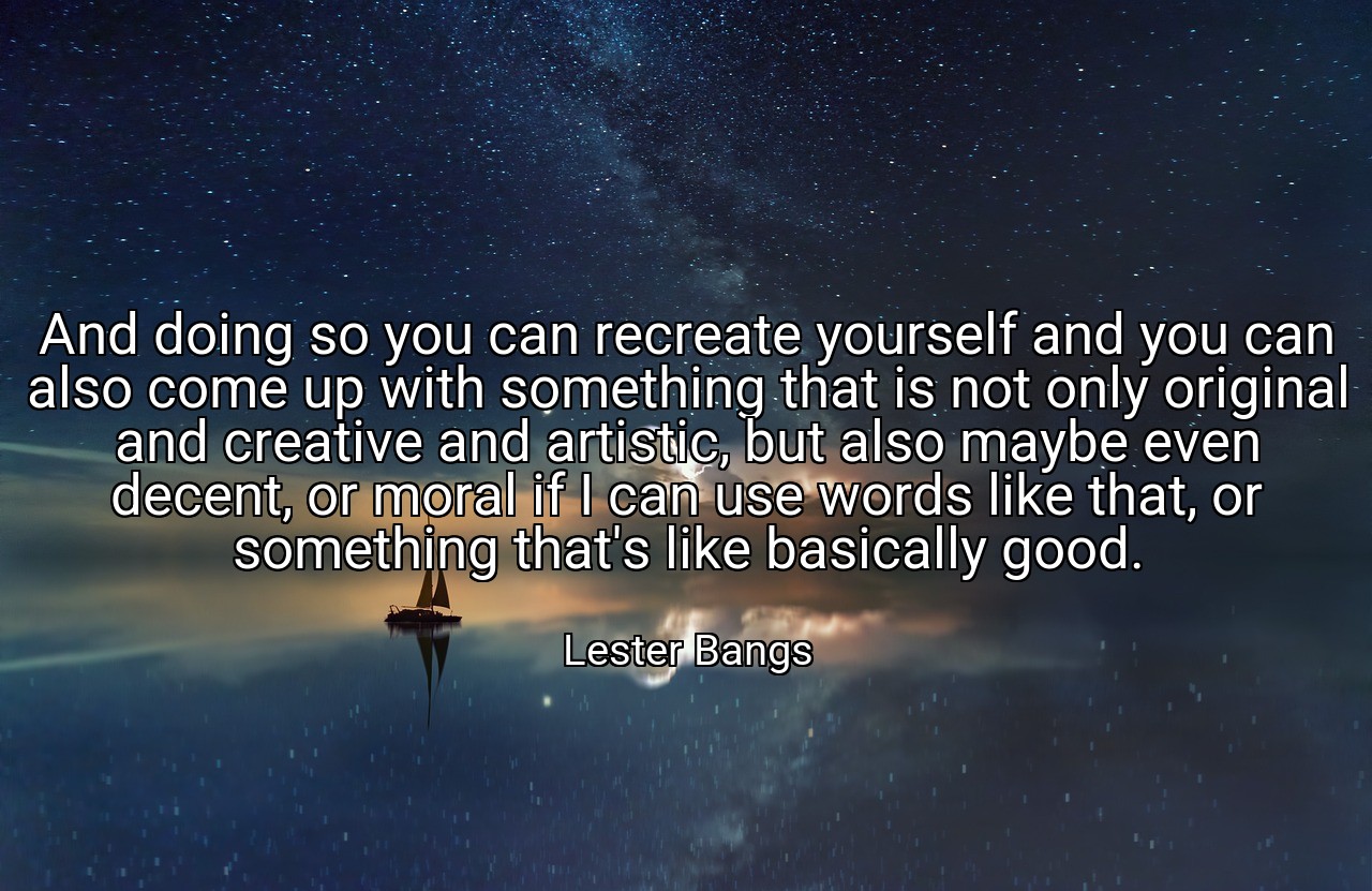 And doing so you can recreate yourself and you can also come up with something that is not only original and creative and artistic, but also maybe even decent, or moral if I can use words like that, or something that's like basically good. - Lester Bangs