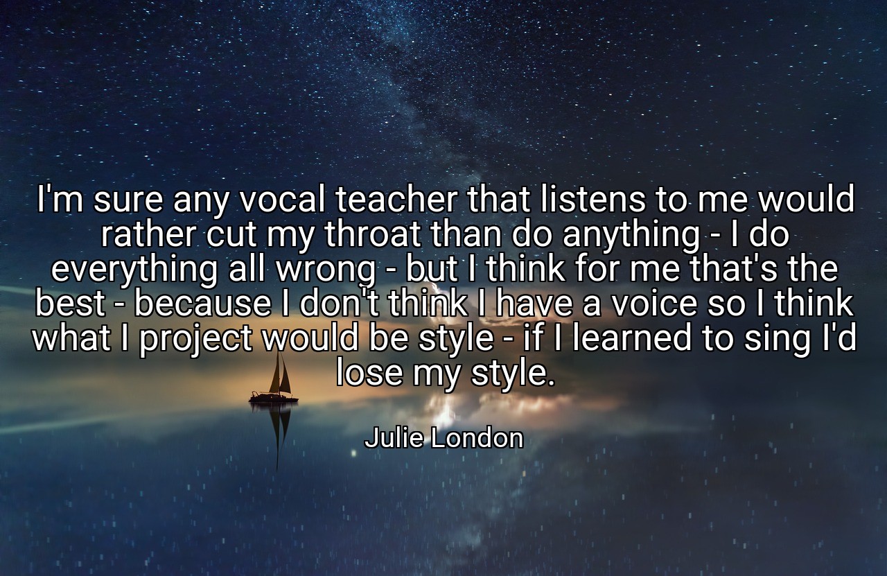 I'm sure any vocal teacher that listens to me would rather cut my throat than do anything - I do everything all wrong - but I think for me that's the best - because I don't think I have a voice so I think what I project would be style - if I learned to sing I'd lose my style. - Julie London