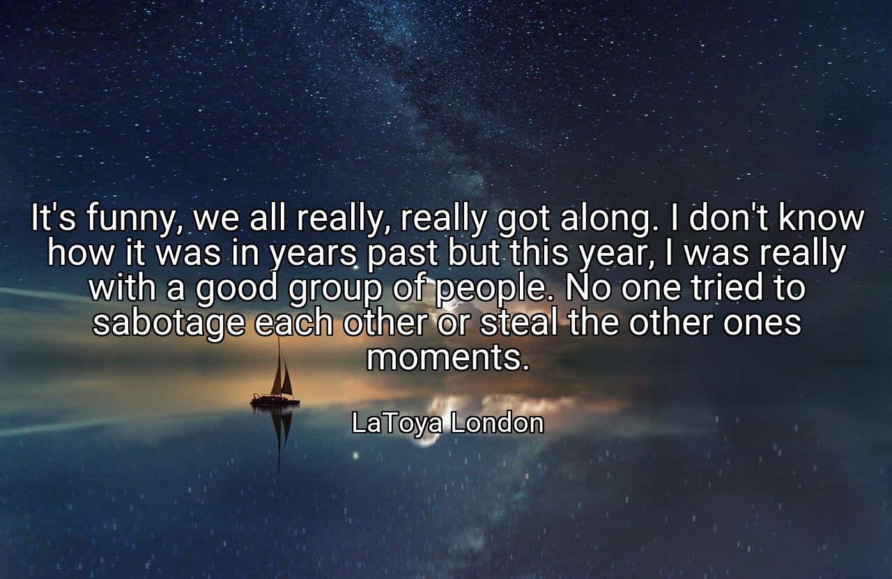 It's funny, we all really, really got along. I don't know how it was in years past but this year, I was really with a good group of people. No one tried to sabotage each other or steal the other ones moments. - LaToya London