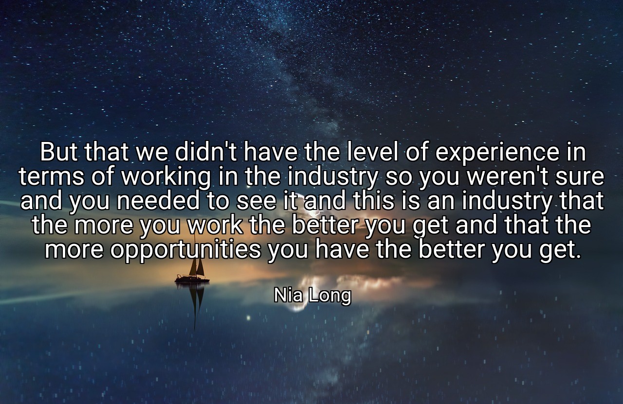 But that we didn't have the level of experience in terms of working in the industry so you weren't sure and you needed to see it and this is an industry that the more you work the better you get and that the more opportunities you have the better you get. - Nia Long