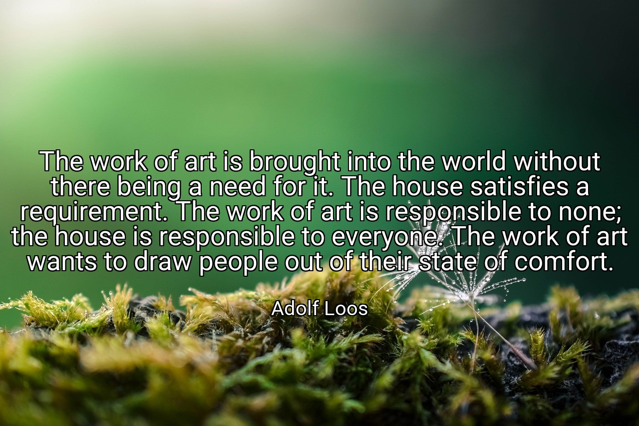 The work of art is brought into the world without there being a need for it. The house satisfies a requirement. The work of art is responsible to none; the house is responsible to everyone. The work of art wants to draw people out of their state of comfort. - Adolf Loos
