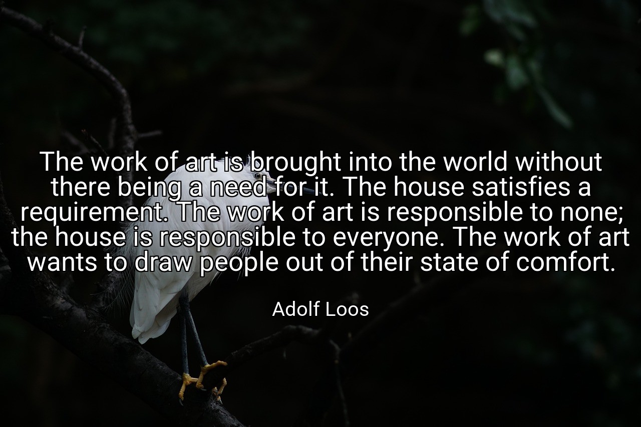 The work of art is brought into the world without there being a need for it. The house satisfies a requirement. The work of art is responsible to none; the house is responsible to everyone. The work of art wants to draw people out of their state of comfort. - Adolf Loos