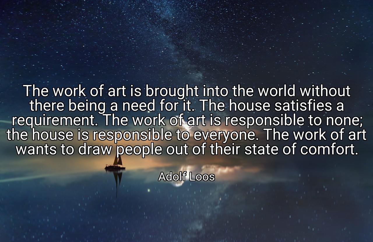 The work of art is brought into the world without there being a need for it. The house satisfies a requirement. The work of art is responsible to none; the house is responsible to everyone. The work of art wants to draw people out of their state of comfort. - Adolf Loos