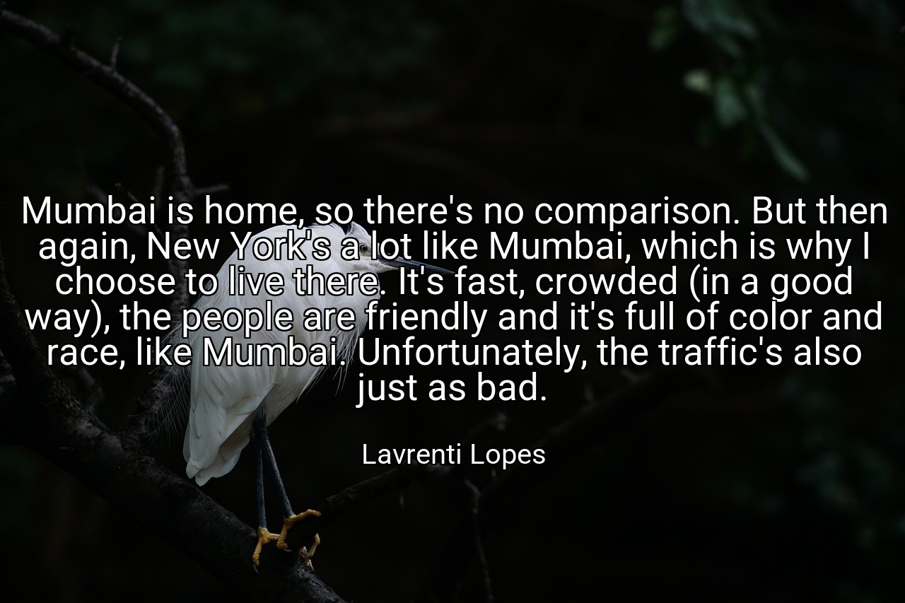 Mumbai is home, so there's no comparison. But then again, New York's a lot like Mumbai, which is why I choose to live there. It's fast, crowded (in a good way), the people are friendly and it's full of color and race, like Mumbai. Unfortunately, the traffic's also just as bad. - Lavrenti Lopes