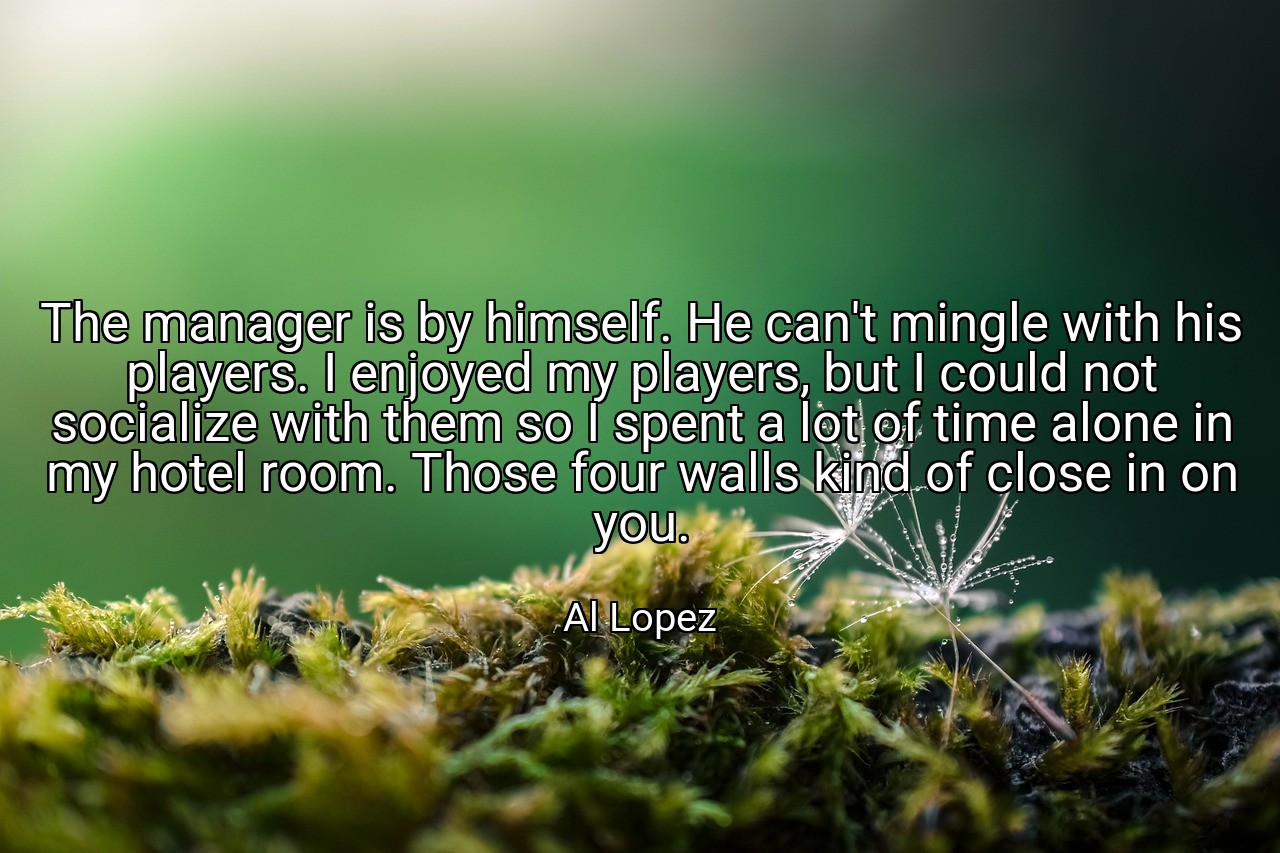 The manager is by himself. He can't mingle with his players. I enjoyed my players, but I could not socialize with them so I spent a lot of time alone in my hotel room. Those four walls kind of close in on you. - Al Lopez