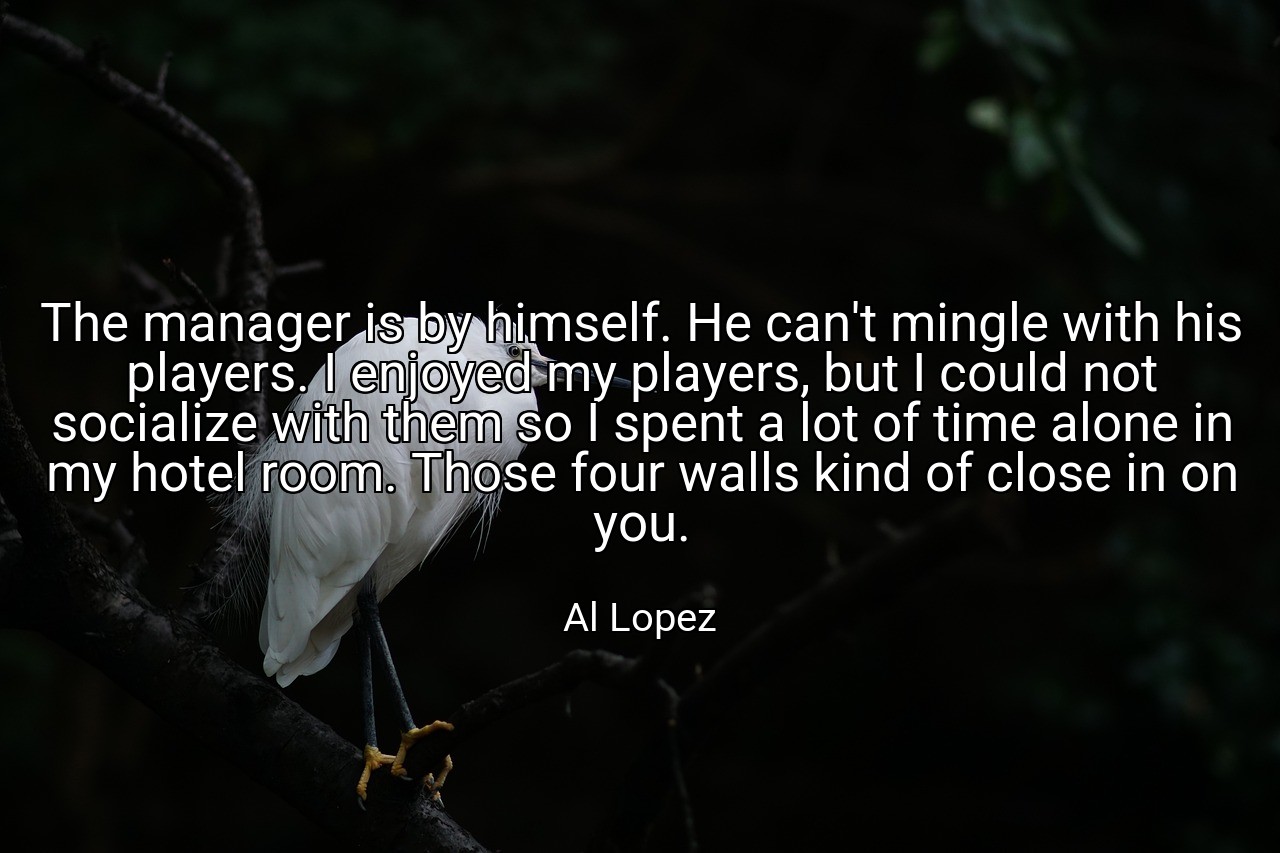 The manager is by himself. He can't mingle with his players. I enjoyed my players, but I could not socialize with them so I spent a lot of time alone in my hotel room. Those four walls kind of close in on you. - Al Lopez