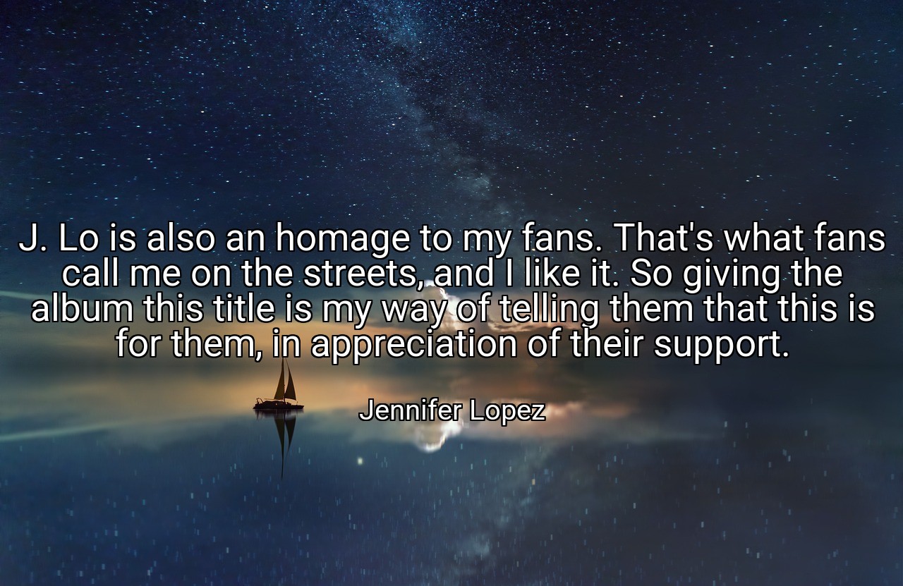 J. Lo is also an homage to my fans. That's what fans call me on the streets, and I like it. So giving the album this title is my way of telling them that this is for them, in appreciation of their support. - Jennifer Lopez