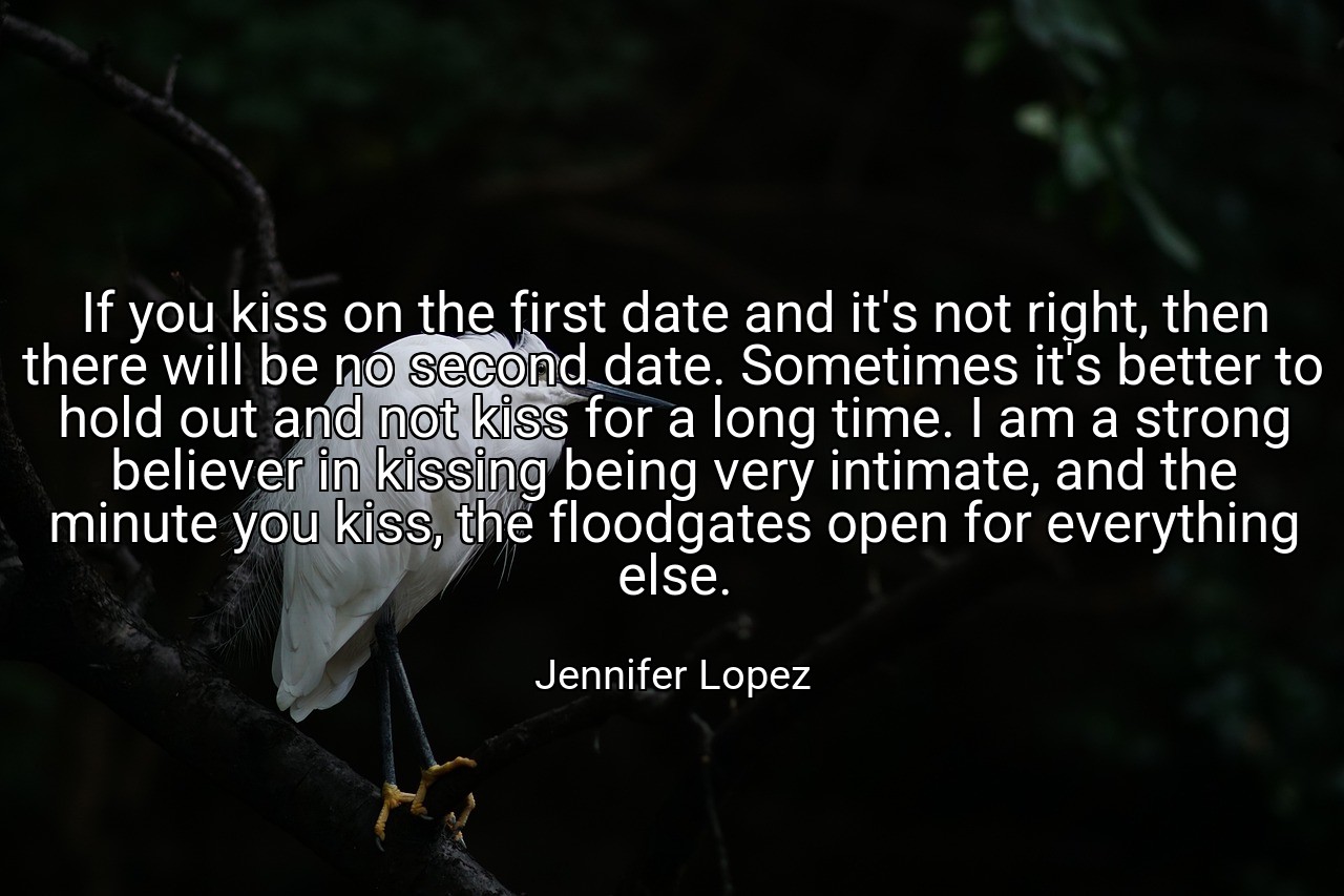 If you kiss on the first date and it's not right, then there will be no second date. Sometimes it's better to hold out and not kiss for a long time. I am a strong believer in kissing being very intimate, and the minute you kiss, the floodgates open for everything else. - Jennifer Lopez
