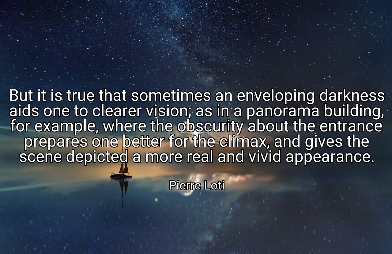 But it is true that sometimes an enveloping darkness aids one to clearer vision; as in a panorama building, for example, where the obscurity about the entrance prepares one better for the climax, and gives the scene depicted a more real and vivid appearance. - Pierre Loti