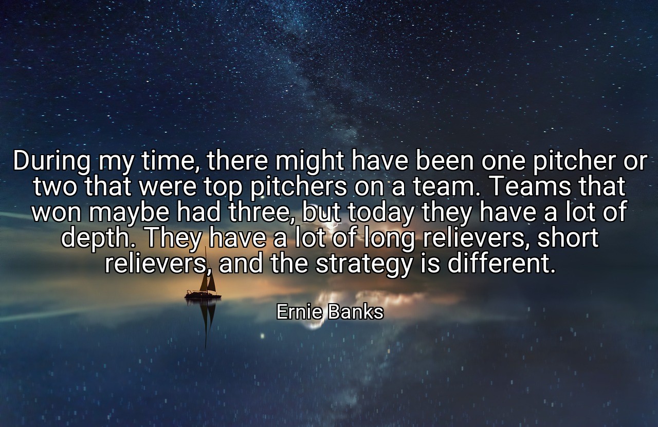 During my time, there might have been one pitcher or two that were top pitchers on a team. Teams that won maybe had three, but today they have a lot of depth. They have a lot of long relievers, short relievers, and the strategy is different. - Ernie Banks