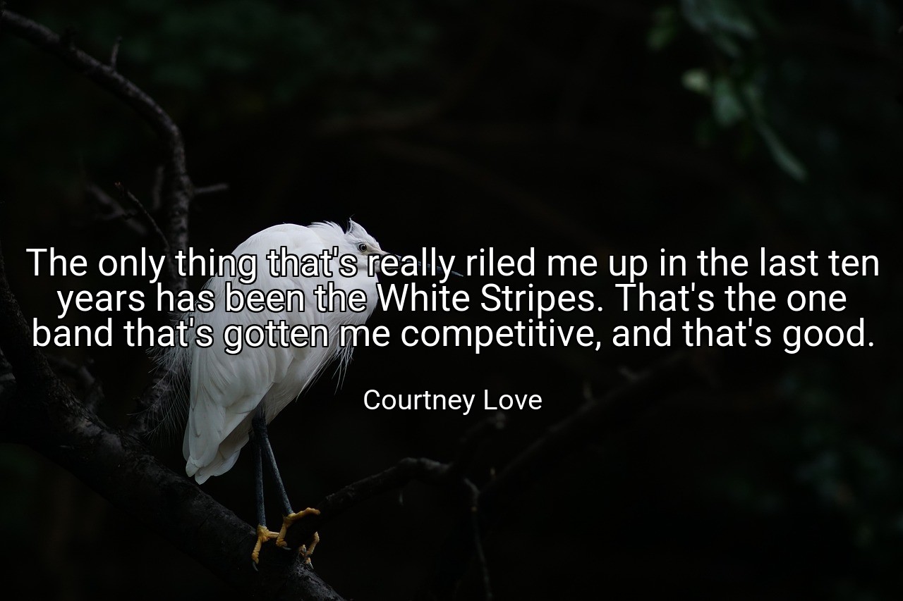 The only thing that's really riled me up in the last ten years has been the White Stripes. That's the one band that's gotten me competitive, and that's good. - Courtney Love
