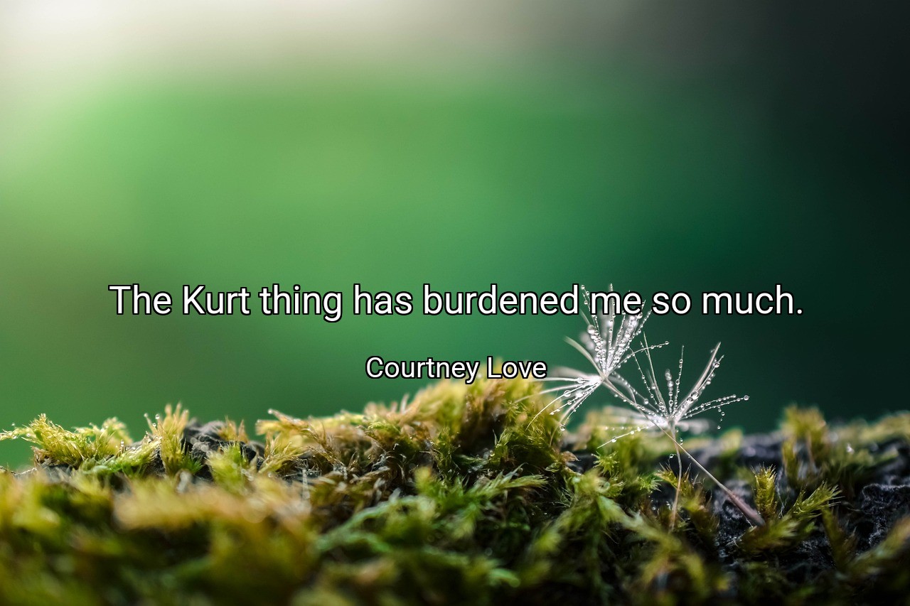 The Kurt thing has burdened me so much. - Courtney Love