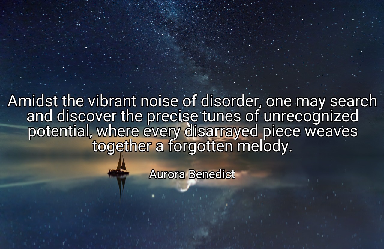 Amidst the vibrant noise of disorder, one may search and discover the precise tunes of unrecognized potential, where every disarrayed piece weaves together a forgotten melody. - Aurora Benedict