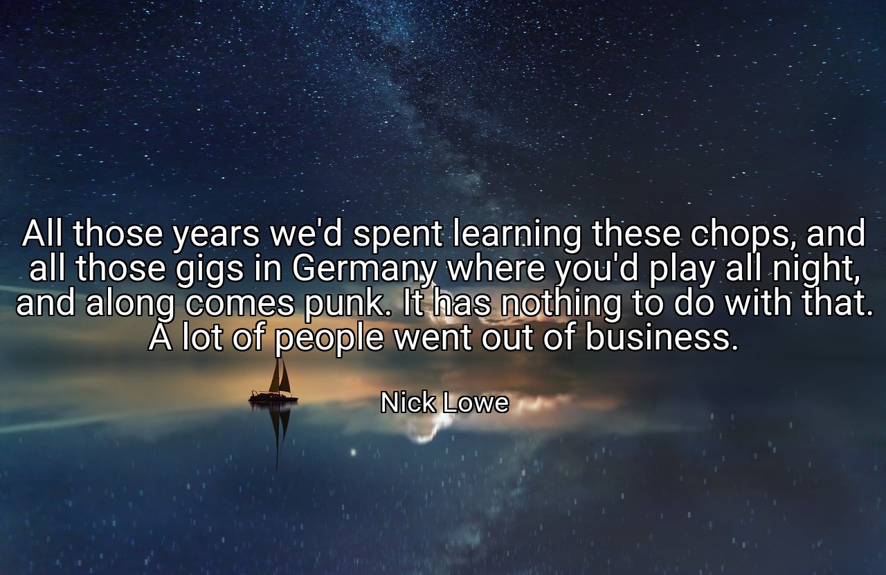 All those years we'd spent learning these chops, and all those gigs in Germany where you'd play all night, and along comes punk. It has nothing to do with that. A lot of people went out of business. - Nick Lowe