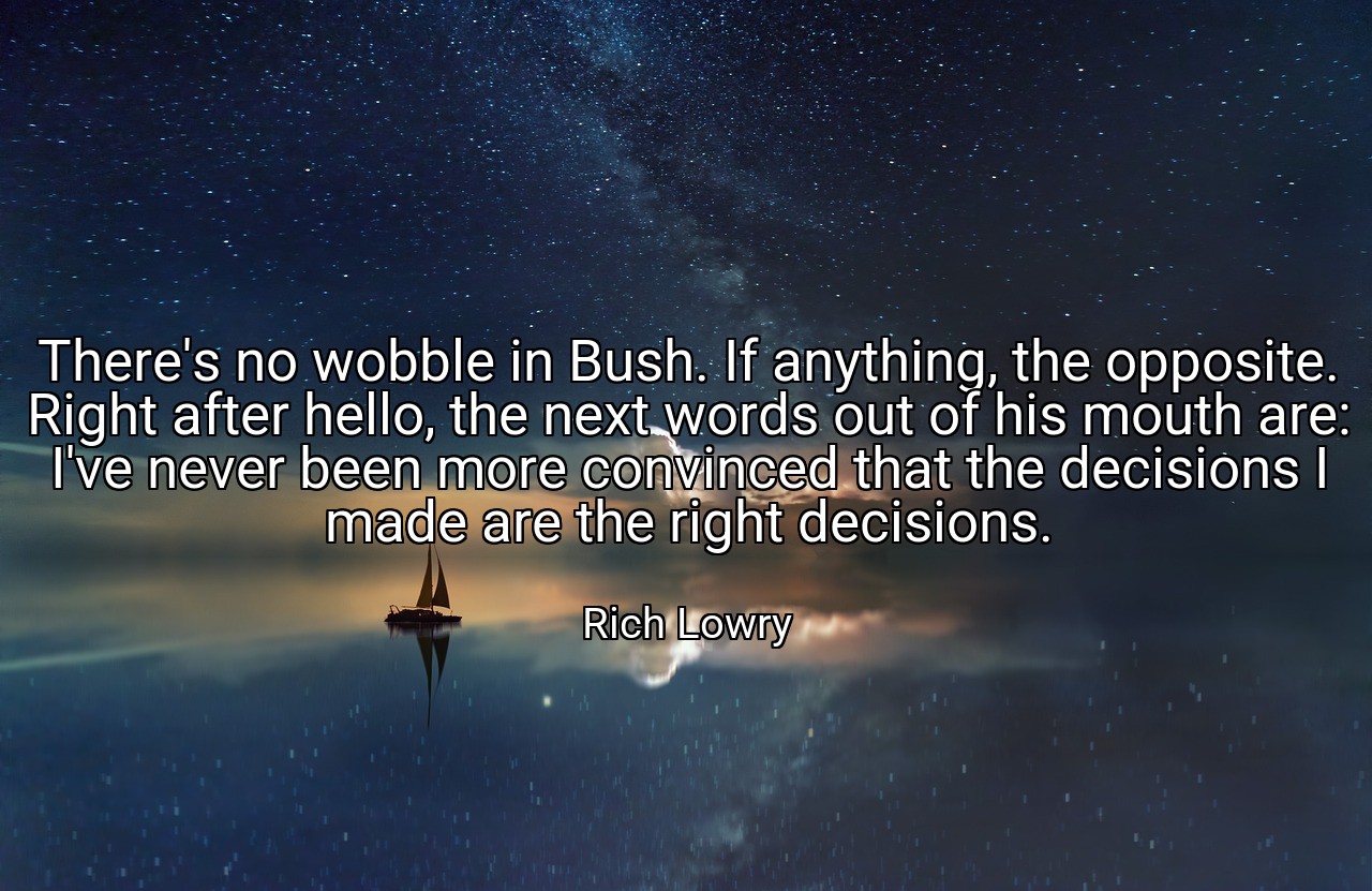 There's no wobble in Bush. If anything, the opposite. Right after hello, the next words out of his mouth are: I've never been more convinced that the decisions I made are the right decisions. - Rich Lowry