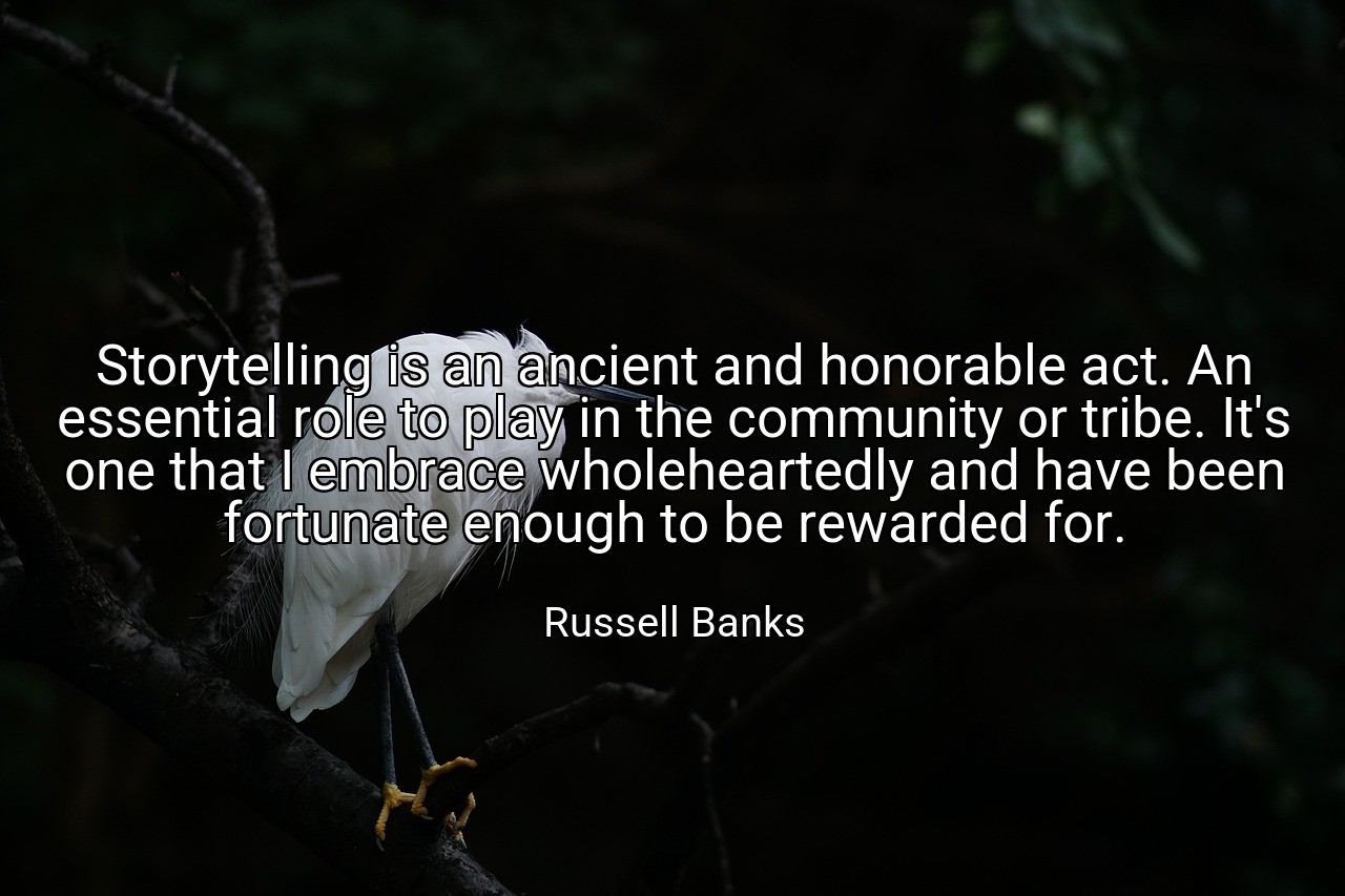 Storytelling is an ancient and honorable act. An essential role to play in the community or tribe. It's one that I embrace wholeheartedly and have been fortunate enough to be rewarded for. - Russell Banks