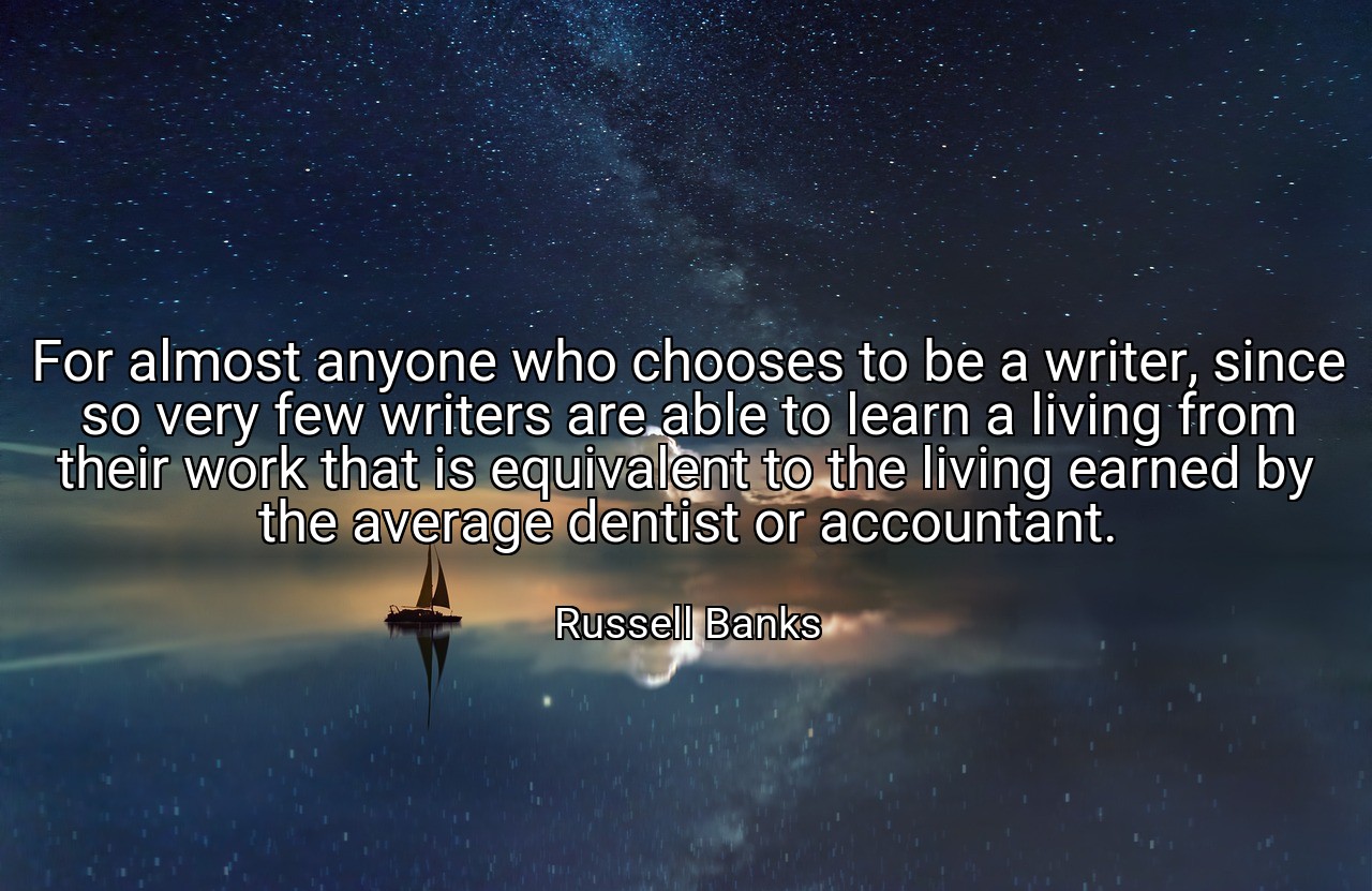 For almost anyone who chooses to be a writer, since so very few writers are able to learn a living from their work that is equivalent to the living earned by the average dentist or accountant. - Russell Banks