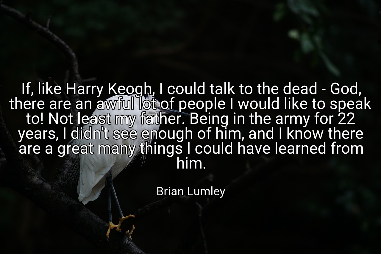 If, like Harry Keogh, I could talk to the dead - God, there are an awful lot of people I would like to speak to! Not least my father. Being in the army for 22 years, I didn't see enough of him, and I know there are a great many things I could have learned from him. - Brian Lumley