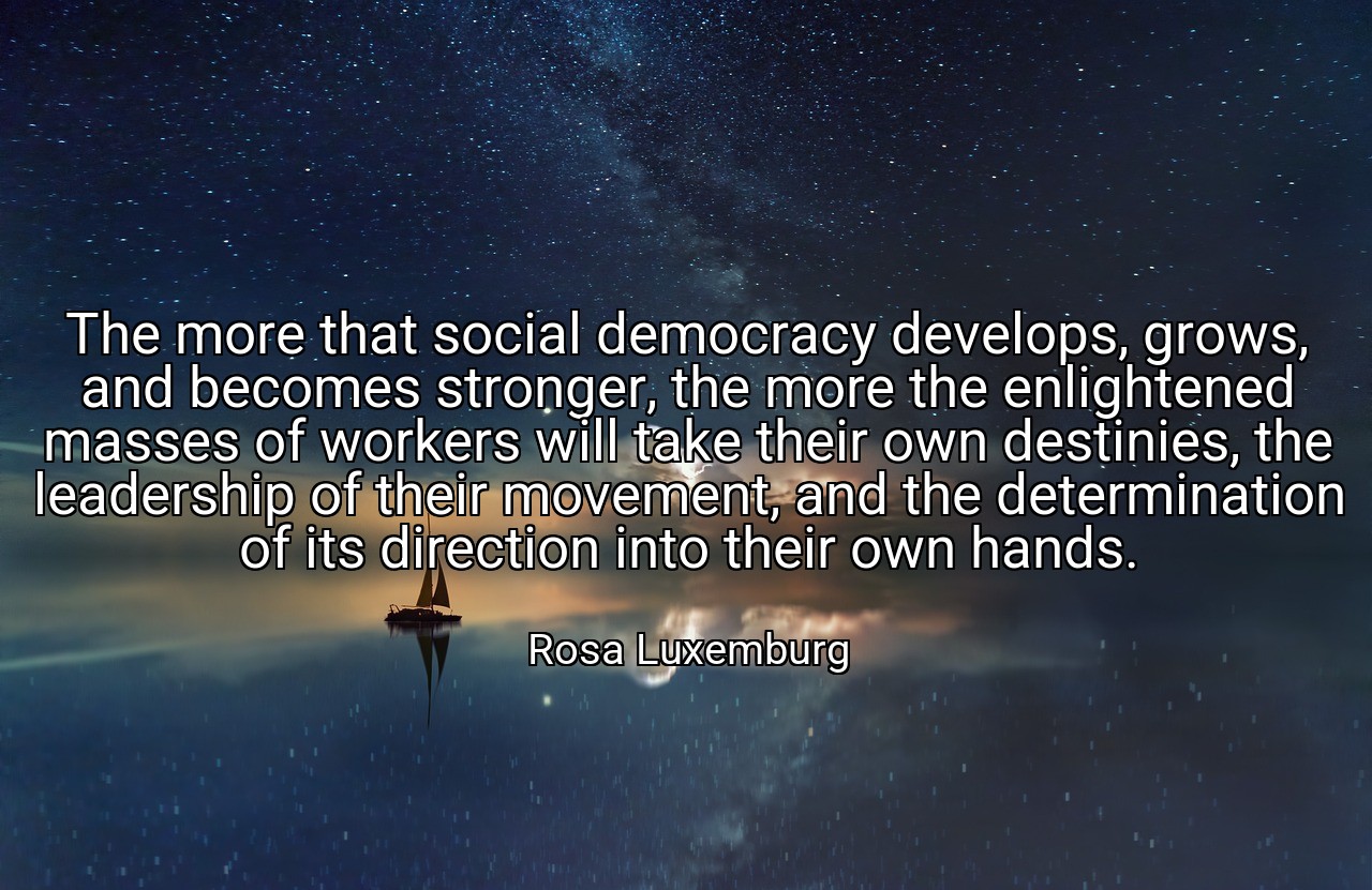 The more that social democracy develops, grows, and becomes stronger, the more the enlightened masses of workers will take their own destinies, the leadership of their movement, and the determination of its direction into their own hands. - Rosa Luxemburg
