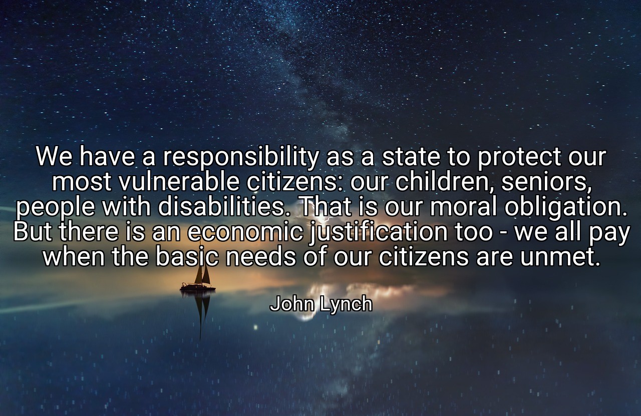 We have a responsibility as a state to protect our most vulnerable citizens: our children, seniors, people with disabilities. That is our moral obligation. But there is an economic justification too - we all pay when the basic needs of our citizens are unmet. - John Lynch
