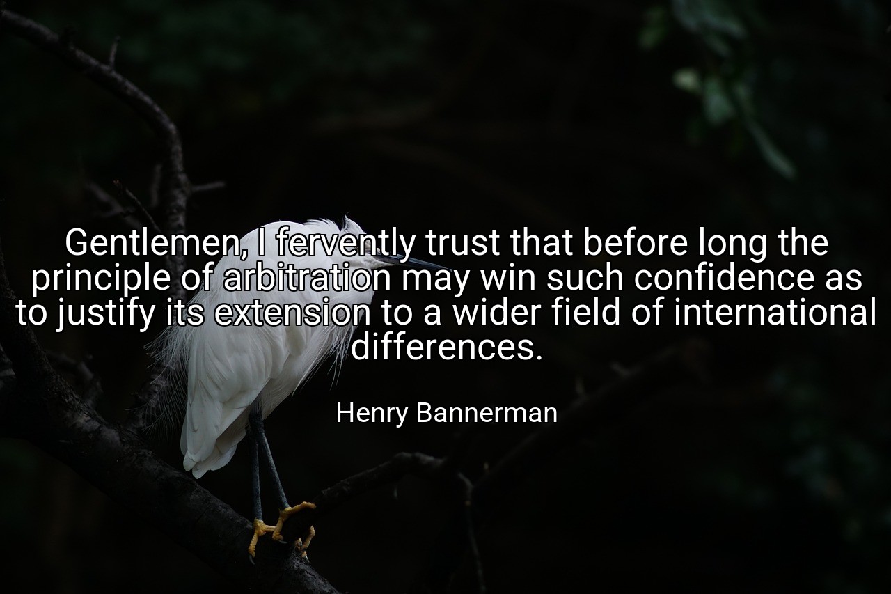 Gentlemen, I fervently trust that before long the principle of arbitration may win such confidence as to justify its extension to a wider field of international differences. - Henry Bannerman