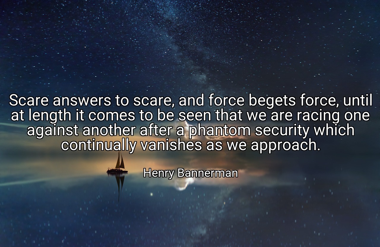 Scare answers to scare, and force begets force, until at length it comes to be seen that we are racing one against another after a phantom security which continually vanishes as we approach. - Henry Bannerman