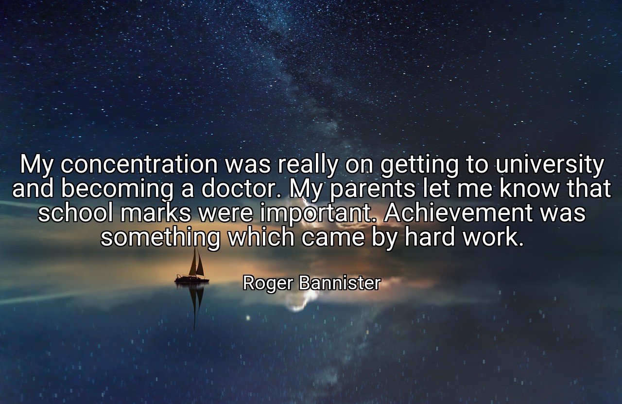 My concentration was really on getting to university and becoming a doctor. My parents let me know that school marks were important. Achievement was something which came by hard work. - Roger Bannister
