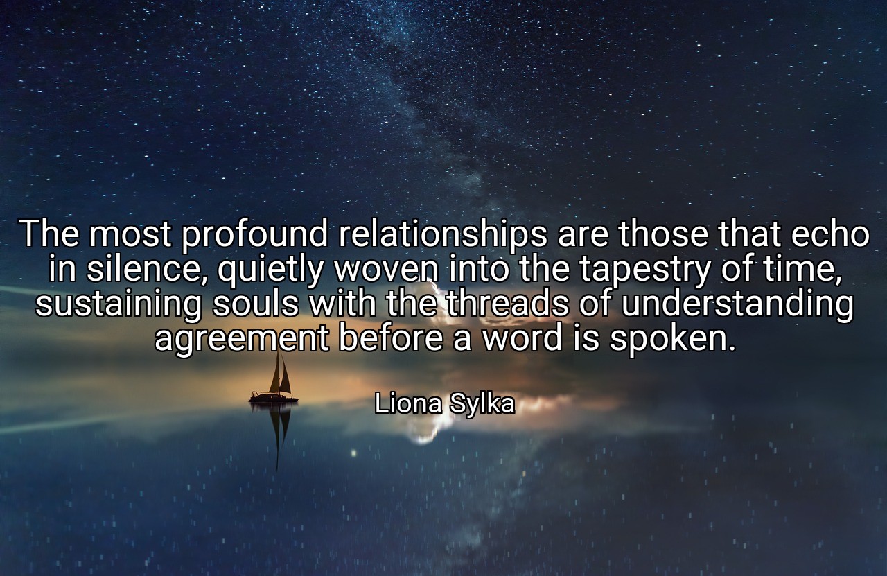 The most profound relationships are those that echo in silence, quietly woven into the tapestry of time, sustaining souls with the threads of understanding agreement before a word is spoken. - Liona Sylka