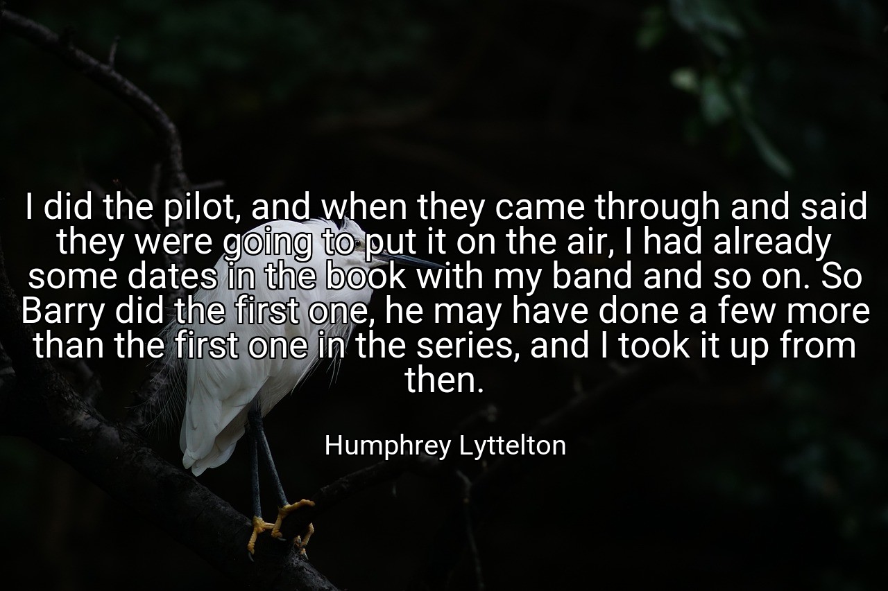 I did the pilot, and when they came through and said they were going to put it on the air, I had already some dates in the book with my band and so on. So Barry did the first one, he may have done a few more than the first one in the series, and I took it up from then. - Humphrey Lyttelton