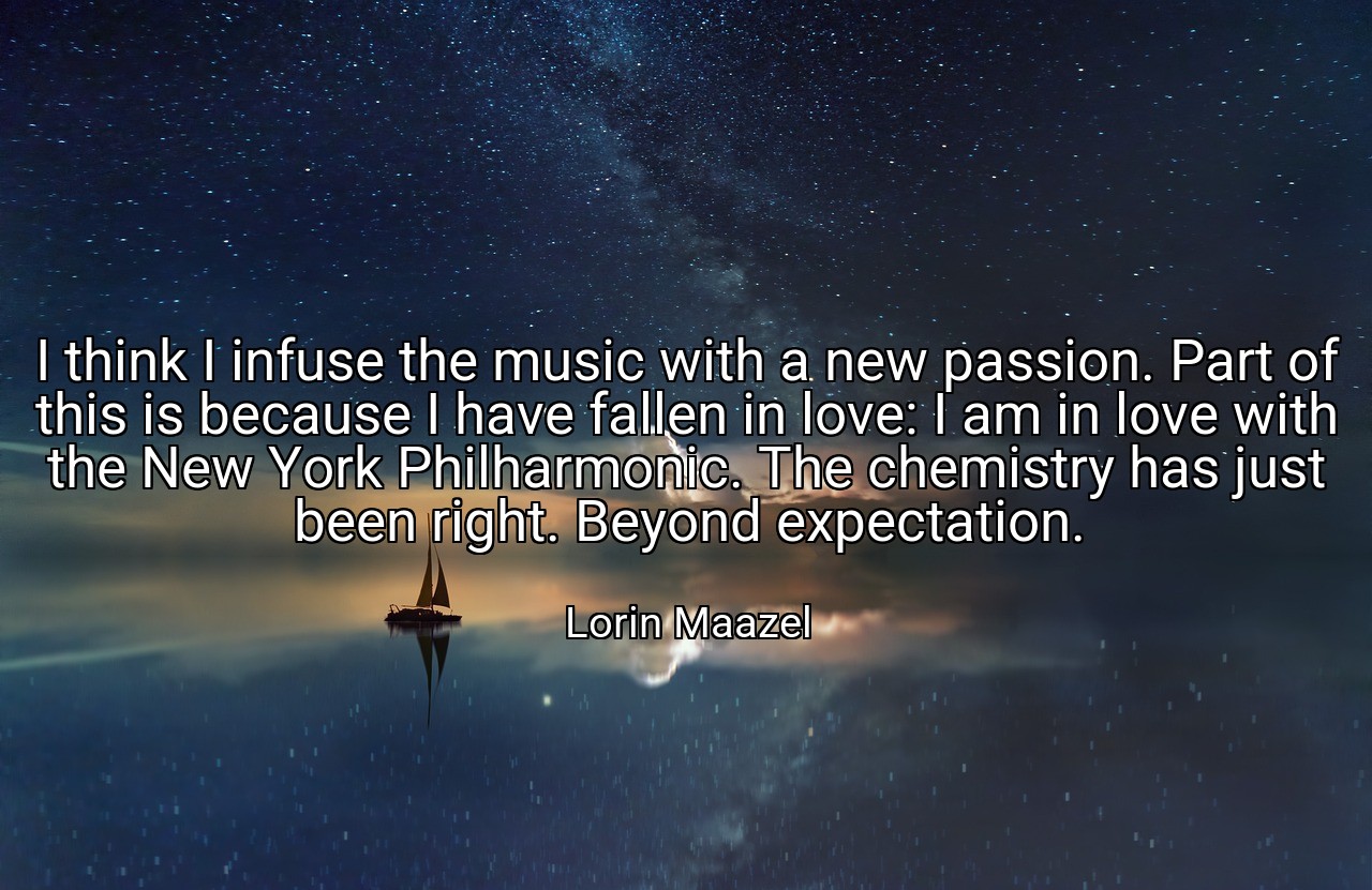 I think I infuse the music with a new passion. Part of this is because I have fallen in love: I am in love with the New York Philharmonic. The chemistry has just been right. Beyond expectation. - Lorin Maazel