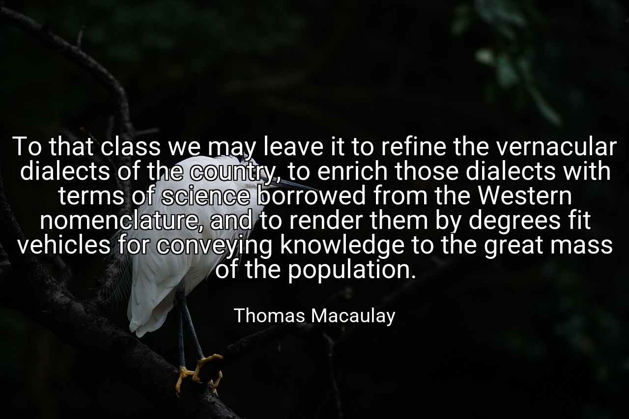 To that class we may leave it to refine the vernacular dialects of the country, to enrich those dialects with terms of science borrowed from the Western nomenclature, and to render them by degrees fit vehicles for conveying knowledge to the great mass of the population. - Thomas Macaulay